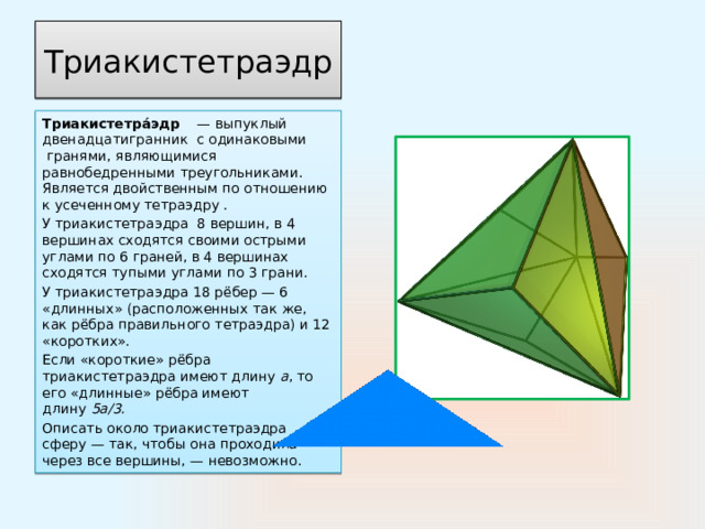 Триакистетраэдр Триакистетра́эдр     — выпуклый двенадцатигранник  с одинаковыми  гранями, являющимися равнобедренными треугольниками. Является двойственным по отношению к усеченному тетраэдру . У триакистетраэдра  8 вершин, в 4 вершинах сходятся своими острыми углами по 6 граней, в 4 вершинах сходятся тупыми углами по 3 грани. У триакистетраэдра 18 рёбер — 6 «длинных» (расположенных так же, как рёбра правильного тетраэдра) и 12 «коротких». Если «короткие» рёбра триакистетраэдра имеют длину  a , то его «длинные» рёбра имеют длину  5а/3. Описать около триакистетраэдра сферу — так, чтобы она проходила через все вершины, — невозможно. 