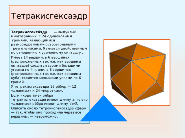 Тетракисгексаэдр Тетракисгекса́эдр       — выпуклый многогранник  с 24 одинаковыми  гранями, являющимися равнобедренными остроугольными треугольниками. Является двойственным по отношению к усеченному октаэдру . Имеет 14 вершин; в 6 вершинах (расположенных так же, как вершины октаэдра) сходятся своими бо́льшими углами по 4 грани, в 8 вершинах (расположенных так же, как вершины куба) сходятся меньшими углами по 6 граней. У тетракисгексаэдра 36 рёбер — 12 «длинных» и 24 «коротких». Если «короткие» рёбра тетракисгексаэдра имеют длину  a , то его «длинные» рёбра имеют длину  4а/3. Описать около тетракисгексаэдра сферу — так, чтобы она проходила через все вершины, — невозможно. 