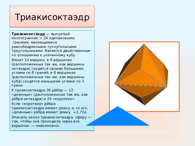 Триакисоктаэдр Триакисокта́эдр  — выпуклый многогранник  с 24 одинаковыми  гранями, являющимися равнобедренными тупоугольными треугольниками. Является двойственным по отношению к усеченному кубу . Имеет 14 вершин; в 6 вершинах (расположенных так же, как вершины октаэдра) сходятся своими бо́льшими углами по 8 граней, в 8 вершинах (расположенных так же, как вершины куба) сходятся меньшими углами по 3 грани. У триаксоктаэдра 36 рёбер — 12 «длинных» (расположенных так же, как рёбра октаэдра) и 24 «коротких». Если «короткие» рёбра триакисоктаэдра имеют длину  a , то его «длинные» рёбра имеют длину  ≈1,71а. Описать около триакисоктаэдра  сферу — так, чтобы она проходила через все вершины, — невозможно. 