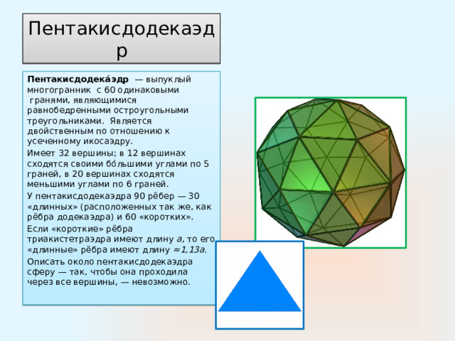 Пентакисдодекаэдр Пентакисдодека́эдр   — выпуклый многогранник  с 60 одинаковыми  гранями, являющимися равнобедренными остроугольными треугольниками. Является двойственным по отношению к усеченному икосаэдру. Имеет 32 вершины; в 12 вершинах сходятся своими бо́льшими углами по 5 граней, в 20 вершинах сходятся меньшими углами по 6 граней. У пентакисдодекаэдра 90 рёбер — 30 «длинных» (расположенных так же, как рёбра додекаэдра) и 60 «коротких».  Если «короткие» рёбра триакистетраэдра имеют длину  a , то его «длинные» рёбра имеют длину  ≈1,13а. Описать около пентакисдодекаэдра сферу — так, чтобы она проходила через все вершины, — невозможно. 