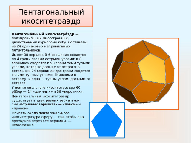 Пентагональный икоситетраэдр Пентагона́льный икоситетра́эдр  —полуправильный многогранник, двойственный курносому кубу. Составлен из 24 одинаковых неправильных пятиугольников. Имеет 38 вершин. В 6 вершинах сходятся по 4 грани своими острыми углами; в 8 вершинах сходятся по 3 грани теми тупыми углами, которые дальше от острого; в остальных 24 вершинах две грани сходятся своими тупыми углами, ближними к острому, и одна — тупым углом, дальним от острого. У пентагонального икоситетраэдра 60 рёбер — 24 «длинных» и 36 «коротких». Пентагональный икоситетраэдр существует в двух разных зеркально-симметричных вариантах — «левом» и «правом». Описать около пентагонального икоситетраэдра сферу — так, чтобы она проходила через все вершины, — невозможно. 