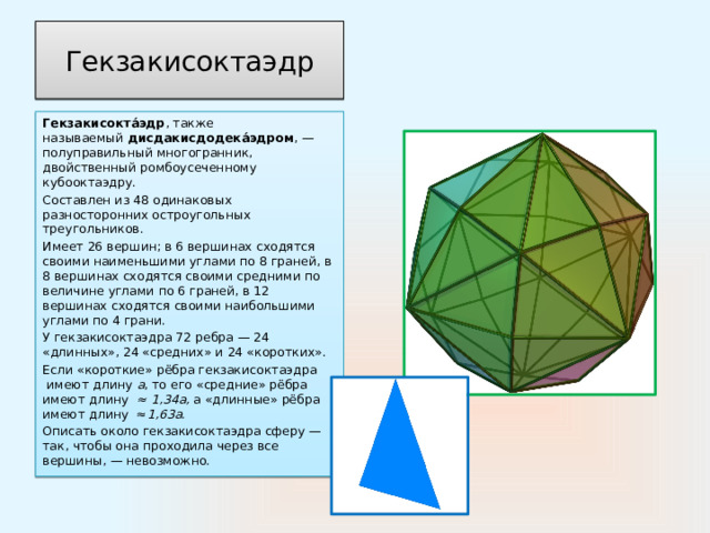 Гекзакисоктаэдр Гекзакисокта́эдр , также называемый  дисдакисдодека́эдром , —полуправильный многогранник, двойственный ромбоусеченному кубооктаэдру. Составлен из 48 одинаковых разносторонних остроугольных треугольников. Имеет 26 вершин; в 6 вершинах сходятся своими наименьшими углами по 8 граней, в 8 вершинах сходятся своими средними по величине углами по 6 граней, в 12 вершинах сходятся своими наибольшими углами по 4 грани. У гекзакисоктаэдра 72 ребра — 24 «длинных», 24 «средних» и 24 «коротких». Если «короткие» рёбра гекзакисоктаэдра  имеют длину  a , то его «средние» рёбра имеют длину  ≈ 1,34а, а «длинные» рёбра имеют длину  ≈ 1,63а. Описать около гекзакисоктаэдра сферу — так, чтобы она проходила через все вершины, — невозможно. 