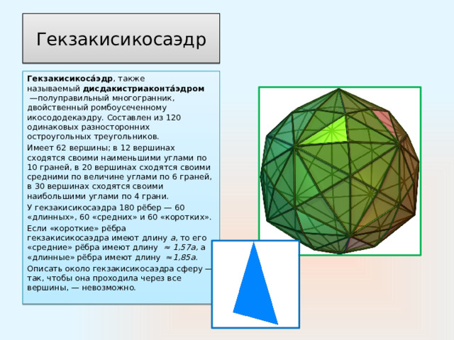 Гекзакисикосаэдр Гекзакисикоса́эдр , также называемый  дисдакистриаконта́эдром   —полуправильный многогранник, двойственный ромбоусеченному икосододекаэдру. Составлен из 120 одинаковых разносторонних остроугольных треугольников. Имеет 62 вершины; в 12 вершинах сходятся своими наименьшими углами по 10 граней, в 20 вершинах сходятся своими средними по величине углами по 6 граней, в 30 вершинах сходятся своими наибольшими углами по 4 грани. У гекзакисикосаэдра 180 рёбер — 60 «длинных», 60 «средних» и 60 «коротких».  Если «короткие» рёбра гекзакисикосаэдра имеют длину  a , то его «средние» рёбра имеют длину  ≈ 1,57а, а «длинные» рёбра имеют длину  ≈ 1,85а. Описать около гекзакисикосаэдра сферу — так, чтобы она проходила через все вершины, — невозможно. 