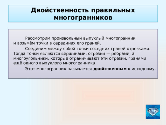 Двойственность правильных многогранников  Рассмотрим произвольный выпуклый многогранник и возьмём точки в серединах его граней.  Соединим между собой точки соседних граней отрезками. Тогда точки являются вершинами, отрезки — рёбрами, а многоугольники, которые ограничивают эти отрезки, гранями ещё одного выпуклого многогранника.  Этот многогранник называется двойственным к исходному.   