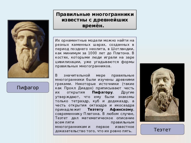 Правильные многогранники известны с древнейших времён. Их орнаментные модели можно найти на резных каменных шарах, созданных в период позднего неолита, в Шотландии, как минимум за 1000 лет до Платона. В костях, которыми люди играли на заре цивилизации, уже угадываются формы правильных многогранников.  В значительной мере правильные многогранники были изучены древними греками. Некоторые источники (такие как Прокл Диадох) приписывают честь их открытия Пифагору . Другие утверждают, что ему были знакомы только тетраэдр, куб и додекаэдр, а честь открытия октаэдра и икосаэдра принадлежит Теэтету Афинскому , современнику Платона. В любом случае, Теэтет дал математическое описание всем пяти правильным многогранникам   и первое известное доказательство того, что их ровно пять. Пифагор Теэтет 