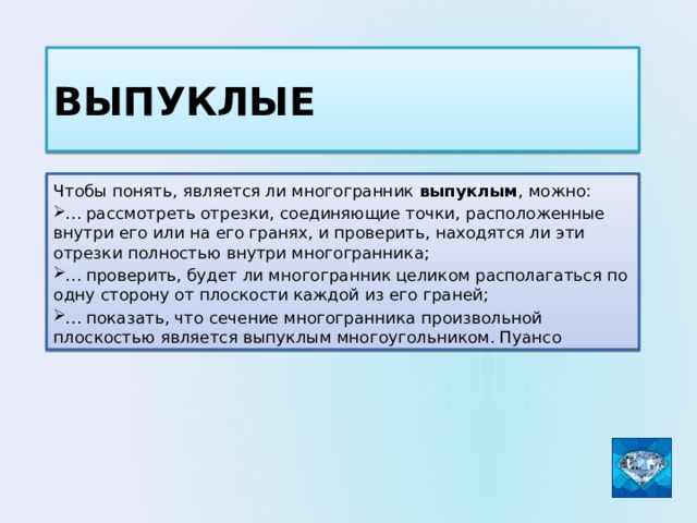 выпуклые Чтобы понять, является ли многогранник выпуклым , можно: … рассмотреть отрезки, соединяющие точки, расположенные внутри его или на его гранях, и проверить, находятся ли эти отрезки полностью внутри многогранника; … проверить, будет ли многогранник целиком располагаться по одну сторону от плоскости каждой из его граней; … показать, что сечение многогранника произвольной плоскостью является выпуклым многоугольником. Пуансо 