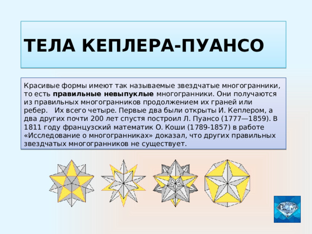 Тела Кеплера-пуансо Красивые формы имеют так называемые звездчатые многогранники, то есть правильные невыпуклые многогранники. Они получаются из правильных многогранников продолжением их граней или ребер. Их всего четыре. Первые два были открыты И. Кеплером, а два других почти 200 лет спустя построил Л. Пуансо (1777—1859). В 1811 году французский математик О. Коши (1789-1857) в работе «Исследование о многогранниках» доказал, что других правильных звездчатых многогранников не существует.  