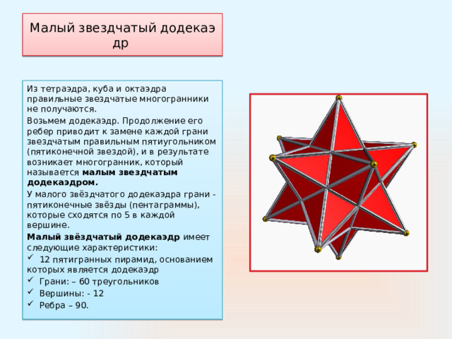 Малый звездчатый додекаэдр  Из тетраэдра, куба и октаэдра правильные звездчатые многогранники не получаются.  Возьмем додекаэдр. Продолжение его ребер приводит к замене каждой грани звездчатым правильным пятиугольником (пятиконечной звездой), и в результате возникает многогранник, который называется  малым звездчатым додекаэдром . У малого звёздчатого додекаэдра грани - пятиконечные звёзды (пентаграммы), которые сходятся по 5 в каждой вершине.  Малый звёздчатый додекаэдр имеет следующие характеристики:  12 пятигранных пирамид, основанием которых является додекаэдр  Грани: – 60 треугольников  Вершины: - 12  Ребра – 90. 