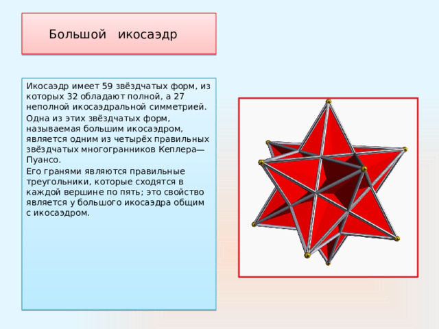 Большой   икосаэдр    Икосаэдр имеет 59 звёздчатых форм, из которых 32 обладают полной, а 27 неполной икосаэдральной симметрией. Одна из этих звёздчатых форм, называемая большим икосаэдром, является одним из четырёх правильных звёздчатых многогранников Кеплера—Пуансо. Его гранями являются правильные треугольники, которые сходятся в каждой вершине по пять; это свойство является у большого икосаэдра общим с икосаэдром. 