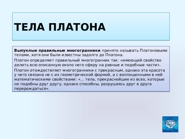 Тела Платона Выпуклые правильные многогранники принято называть Платоновыми телами, хотя они были известны задолго до Платона. Платон определяет правильный многогранник так: «имеющий свойство делить всю описанную около него сферу на равные и подобные части». Платон отождествляет многогранники с прекрасным, однако эта красота у него связана не с их геометрической формой, а с воплощенными в ней математическими свойствами: «… тела, прекраснейшие из всех, которые не подобны друг другу, однако способны, разрушаясь друг в друга перерождаться». 