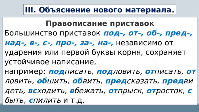 III. Объяснение нового материала. Правописание приставок Большинство приставок   под-, от-, об-, пред-, над-, в-, с-, про-, за-, на-,   независимо от ударения или первой буквы корня, сохраняет устойчивое написание, например:  под писать,  под ловить,  от писать,  от ловить,  об шить,  об вить,  пред сказать,  пред видеть,  вс ходить,  в бежать,  от прыск,  от росток,  с быть,  с пилить  и т.д. 