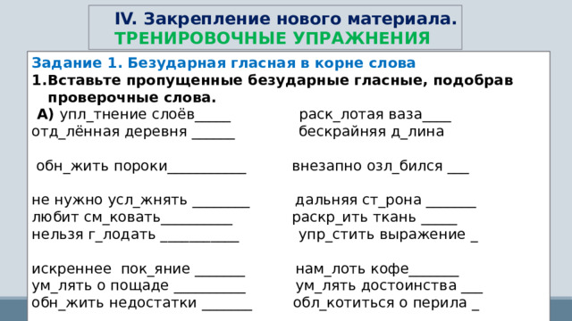 IV. Закрепление нового материала. ТРЕНИРОВОЧНЫЕ УПРАЖНЕНИЯ Задание 1. Безударная гласная в корне слова Вставьте пропущенные безударные гласные, подобрав проверочные слова.   А)  упл_тнение слоёв_____ раск_лотая ваза____ отд_лённая деревня ______   бескрайняя д_лина                         обн_жить пороки___________ внезапно озл_бился ___                  не нужно усл_жнять ________ дальняя ст_рона _______ любит см_ковать__________   раскр_ить ткань _____ нельзя г_лодать ___________   упр_стить выражение _                   искреннее  пок_яние _______   нам_лоть кофе_______ ум_лять о пощаде __________   ум_лять достоинства ___ обн_жить недостатки _______  обл_котиться о перила _                  погл_щать свет _____________   др_жит от холода _                          не хочу отр_виться ________   нужно подб_дрить _____ необходимо осн_стить ____   мудрый ст_рожил _____ 