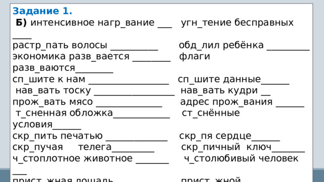 Задание 1.   Б)  интенсивное нагр_вание ___ угн_тение бесправных ____ растр_пать волосы __________ обд_лил ребёнка _________ экономика разв_вается ________   флаги разв_ваются________ сп_шите к нам _________________ сп_шите данные______   нав_вать тоску _________________ нав_вать кудри __ прож_вать мясо ______________ адрес прож_вания ______   т_сненная обложка____________ ст_снённые условия______ скр_пить печатью _____________ скр_пя сердце______ скр_пучая телега_________ скр_пичный  ключ_______ ч_стоплотное животное _______ ч_столюбивый человек ___ прист_жная лошадь______ прист_жной воротничок___ глаза сл_паются _____ осл_плён фарами _____ созревают оз_мые ______ лишился своих з_мель ___   