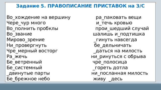 Задание 5. ПРАВОПИСАНИЕ ПРИСТАВОК на З/С Во_хождение на вершину                 ра_паковать вещи Чере_чур много                                  и_течь кровью Во_полнить пробклы                         прои_шедший случай Во_звание                                         шалишь и_подтишка Мирово_зрение                                 _гинуть навсегда Ни_провергнуть                                бе_дельничать Чре_мерный восторг                        _даться на милость Ра_жечь                                         ни_ринуться с обрыва Бе_ветренный                                 чре_полосица Бе_системный                                 _гореть дотла _двинутые парты                          ни_посланная милость Бе_брежное небо                             живу  _десь 