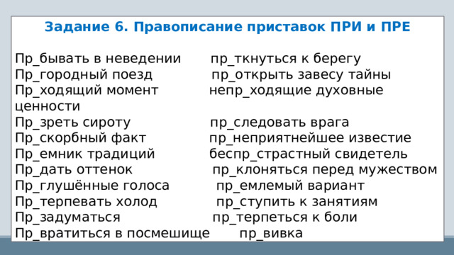 Задание 6. Правописание приставок ПРИ и ПРЕ Пр_бывать в неведении       пр_ткнуться к берегу Пр_городный поезд             пр_открыть завесу тайны Пр_ходящий момент            непр_ходящие духовные ценности Пр_зреть сироту                   пр_следовать врага Пр_скорбный факт              пр_неприятнейшее известие Пр_емник традиций            беспр_страстный свидетель Пр_дать оттенок                  пр_клоняться перед мужеством Пр_глушённые голоса         пр_емлемый вариант Пр_терпевать холод             пр_ступить к занятиям Пр_задуматься                    пр_терпеться к боли Пр_вратиться в посмешище       пр_вивка 