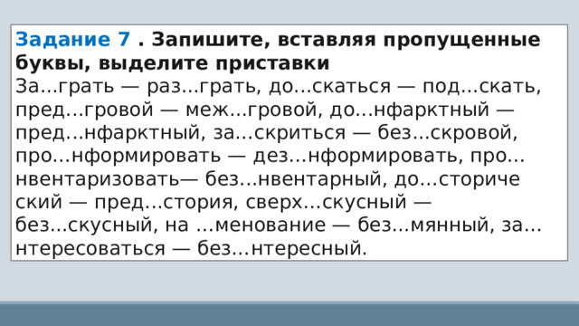 Задание 7 . Запишите, вставляя пропущенные буквы, выделите приставки За...грать — раз...грать, до...скаться — под...скать, пред...гровой — меж...гровой, до...нфарктный — пред...нфарктный, за…скриться — без...скровой, про…нформировать — дез…нформировать, про…нвентаризовать— без...нвентарный, до…сториче ский — пред...стория, сверх…скусный — без...скусный, на …менование — без...мянный, за…нтересоваться — без…нтересный. 