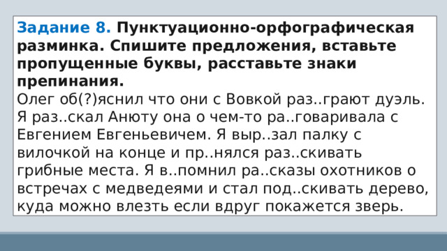 Задание 8. Пунктуационно-орфографическая разминка. Спишите предложения, вставьте пропущенные буквы, расставьте знаки препинания. Олег об(?)яснил что они с Вовкой раз..грают дуэль. Я раз..скал Анюту она о чем-то ра..говаривала с Евгением Евгеньевичем. Я выр..зал палку с вилочкой на конце и пр..нялся раз..скивать грибные места. Я в..помнил ра..сказы охотников о встречах с медведеями и стал под..скивать дерево, куда можно влезть если вдруг покажется зверь. 