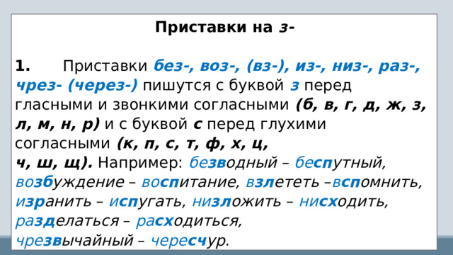 Приставки на  з-   1.       Приставки  без-, воз-, (вз-), из-, низ-, раз-, чрез- (через-)   пишутся с буквой   з   перед гласными и звонкими согласными  (б, в, г, д, ж, з, л, м, н, р)  и с буквой  с  перед глухими согласными  (к, п, с, т, ф, х, ц, ч, ш, щ).  Например:   бе зв одный  –  бе сп утный, во зб уждение  –   во сп итание, в зл ететь  – в сп омнить, и зр анить  –   и сп угать, ни зл ожить  –   ни сх одить, ра зд елаться  –   ра сх одиться, чре зв ычайный  –   чере сч ур. 