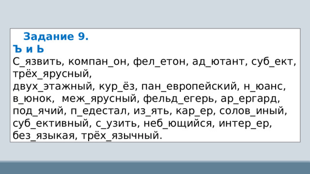     Задание 9.   Ъ и Ь С_язвить, компан_он, фел_етон, ад_ютант, суб_ект, трёх_ярусный, двух_этажный, кур_ёз, пан_европейский, н_юанс, в_юнок,  меж_ярусный, фельд_егерь, ар_ергард, под_ячий, п_едестал, из_ять, кар_ер, солов_иный, суб_ективный, с_узить, неб_ющийся, интер_ер, без_языкая, трёх_язычный. 