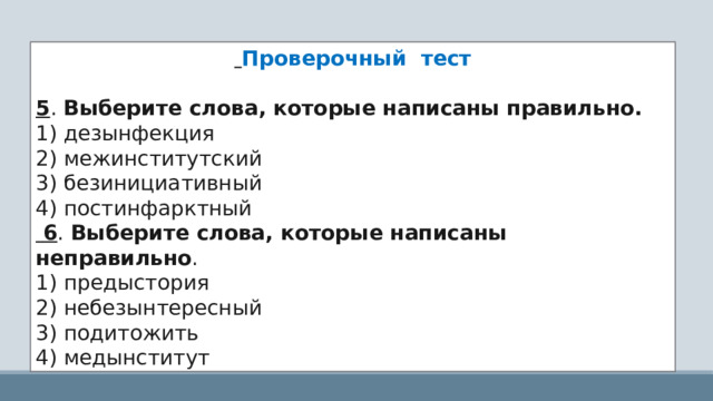  Проверочный тест 5 . Выберите слова, которые написаны правильно. 1) дезынфекция 2) межинститутский 3) безинициативный 4) постинфарктный  6 . Выберите слова, которые написаны неправильно . 1) предыстория 2) небезынтересный 3) подитожить 4) медынститут 