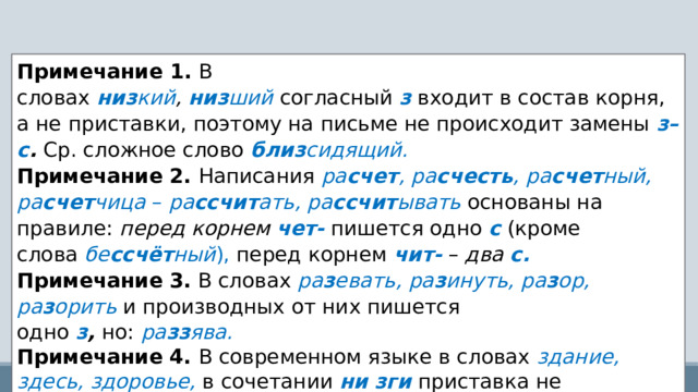 Примечание 1.   В словах   низ кий ,  низ ший   согласный   з   входит в состав корня, а не приставки, поэтому на письме не происходит замены   з–с .   Ср. сложное слово   близ сидящий. Примечание   2.   Написания  ра счет , ра счесть , ра счет ный, ра счет чица  –  ра ссчит ать, ра ссчит ывать   основаны на правиле:  перед корнем  чет-   пишется одно   с   (кроме слова  бе ссчёт ный ),   перед корнем   чит-   –  два  с. Примечание   3.  В словах   ра з евать, ра з инуть, ра з ор, ра з орить  и производных   от них пишется одно   з ,   но:   ра зз ява. Примечание   4.   В современном языке в словах  здание, здесь, здоровье,   в сочетании  ни зги  приставка не выделяется. 