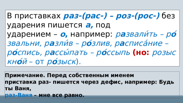 В приставках  раз-(рас-) – роз-(рос-)   без ударения пишется   а,   под ударением –  о ,  например:   р а звали́ ть – р о ́звальни, р а зли́ в – р о ́злив, р а списа́ ние –р о ́спись, р а ссы́ пать – р о ́ссыпь  (но:  розыскн о ́й  –   от  р о ́зыск ). Примечание. Перед собственным именем приставка раз- пишется через дефис, например: Будь ты Ваня,  раз-Ваня  – мне все равно. 