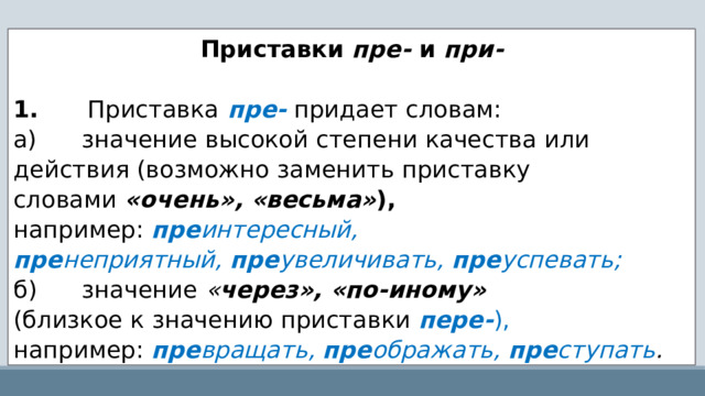 Приставки  пре-  и  при-   1.       Приставка   пре-   придает словам: а)      значение высокой степени качества или действия (возможно заменить приставку словами  «очень», «весьма» ), например:  пре интересный, пре неприятный,  пре увеличивать,  пре успевать; б)      значение  « через», «по-иному»   (близкое к значению приставки  пере- ),   например:   пре вращать,  пре ображать,  пре ступать . 