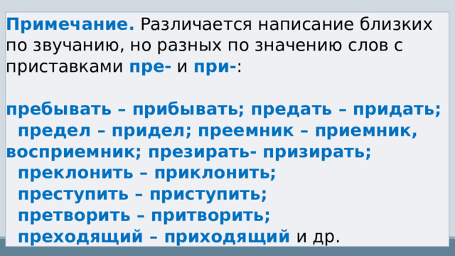 Примечание.  Различается написание близких по звучанию, но разных по значению слов с приставками  пре-  и  при- :   пребывать – прибывать; предать – придать;   предел – придел; преемник – приемник, восприемник; презирать- призирать;   преклонить – приклонить;   преступить – приступить;   претворить – притворить;   преходящий – приходящий  и др. 