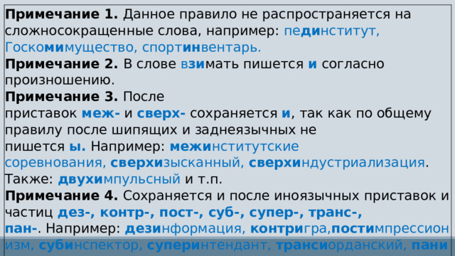 Примечание 1.  Данное правило не распространяется на сложносокращенные слова, например:  пе ди нститут, Госко ми мущество, спорт ин вентарь. Примечание 2.  В слове  в зи мать пишется   и  согласно произношению. Примечание 3.  После приставок  меж-  и  сверх-  сохраняется  и , так как по общему правилу после шипящих и заднеязычных не пишется  ы.  Например:  межи нститутские соревнования,  сверхи зысканный,  сверхи ндустриализация . Также:  двухи мпульсный  и т.п. Примечание 4.  Сохраняется и после иноязычных приставок и частиц  дез-, контр-, пост-, суб-, супер-, транс-, пан- . Например:  дези нформация,  контри гра, пости мпрессионизм,  суби нспектор,  супери нтендант,  транси орданский,  пани сламизм 