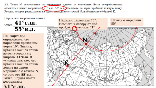 Находим меридиан 55° Находим параллель 70°. Немного к северу от неё пройдёт параллель 71° 41°с.ш. 55°в.д. По карте мы определяем, что параллели проведены через 10°. Значит, крайняя южная точка имеет координату широты 41°с.ш . В условии сказано, что крайняя южная точка лежит на одном меридиане с точкой N, то есть это 55°в.д.  Точка К будет иметь координаты 51°с.ш. 55°в.д. N K 