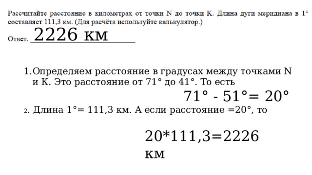 2226 км Определяем расстояние в градусах между точками N и К. Это расстояние от 71° до 41°. То есть  71° - 51°= 20° 2 . Длина 1°= 111,3 км. А если расстояние =20°, то 20*111,3=2226 км 