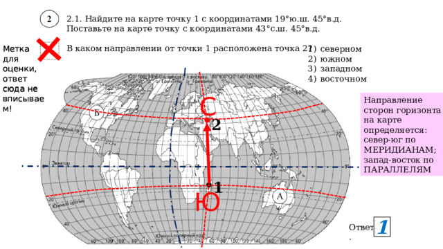 2.1. Найдите на карте точку 1 с координатами 19°ю.ш. 45°в.д. Поставьте на карте точку с координатами 43°с.ш. 45°в.д. В каком направлении от точки 1 расположена точка 2? Метка для оценки, ответ сюда не вписываем! Метка для оценки, ответ сюда не вписываем! северном южном западном восточном С Направление сторон горизонта на карте определяется: север-юг по МЕРИДИАНАМ; запад-восток по ПАРАЛЛЕЛЯМ 2 1 Ю 1 Ответ. 