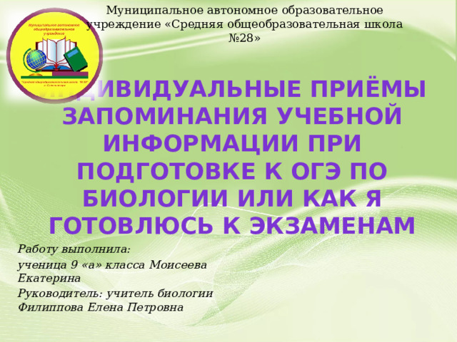 Муниципальное автономное образовательное учреждение «Средняя общеобразовательная школа №28» Индивидуальные приёмы запоминания учебной информации при подготовке к ОГЭ по биологии или как я готовлюсь к экзаменам Работу выполнила: ученица 9 «а» класса Моисеева Екатерина Руководитель: учитель биологии Филиппова Елена Петровна  