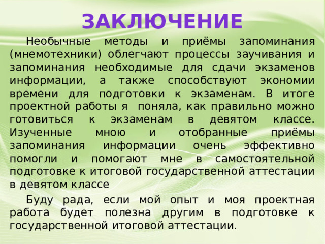 Заключение  Необычные методы и приёмы запоминания (мнемотехники) облегчают процессы заучивания и запоминания необходимые для сдачи экзаменов информации, а также способствуют экономии времени для подготовки к экзаменам. В итоге проектной работы я поняла, как правильно можно готовиться к экзаменам в девятом классе. Изученные мною и отобранные приёмы запоминания информации очень эффективно помогли и помогают мне в самостоятельной подготовке к итоговой государственной аттестации в девятом классе  Буду рада, если мой опыт и моя проектная работа будет полезна другим в подготовке к государственной итоговой аттестации. 