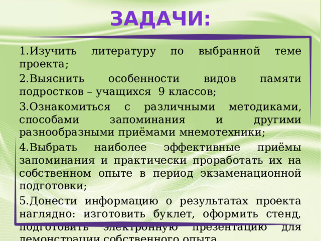 Задачи: 1.Изучить литературу по выбранной теме проекта; 2.Выяснить особенности видов памяти подростков – учащихся 9 классов; 3.Ознакомиться с различными методиками, способами запоминания и другими разнообразными приёмами мнемотехники; 4.Выбрать наиболее эффективные приёмы запоминания и практически проработать их на собственном опыте в период экзаменационной подготовки; 5.Донести информацию о результатах проекта наглядно: изготовить буклет, оформить стенд, подготовить электронную презентацию для демонстрации собственного опыта. 