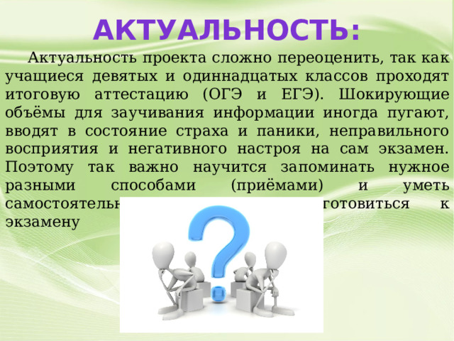 Актуальность:  Актуальность проекта сложно переоценить, так как учащиеся девятых и одиннадцатых классов проходят итоговую аттестацию (ОГЭ и ЕГЭ). Шокирующие объёмы для заучивания информации иногда пугают, вводят в состояние страха и паники, неправильного восприятия и негативного настроя на сам экзамен. Поэтому так важно научится запоминать нужное разными способами (приёмами) и уметь самостоятельно качественно подготовиться к экзамену 