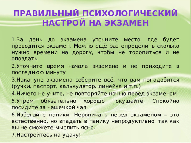 Правильный психологический настрой на экзамен 1.За день до экзамена уточните место, где будет проводится экзамен. Можно ещё раз определить сколько нужно времени на дорогу, чтобы не торопиться и не опоздать 2.Уточните время начала экзамена и не приходите в последнюю минуту 3.Накануне экзамена соберите всё, что вам понадобится (ручки, паспорт, калькулятор, линейка и т.п.) 4.Ничего не учите, не повторяйте ночью перед экзаменом 5.Утром обязательно хорошо покушайте. Спокойно посидите за чашечкой чая 6.Избегайте паники. Нервничать перед экзаменом – это естественно, но впадать в панику непродуктивно, так как вы не сможете мыслить ясно. 7.Настройтесь на удачу! 