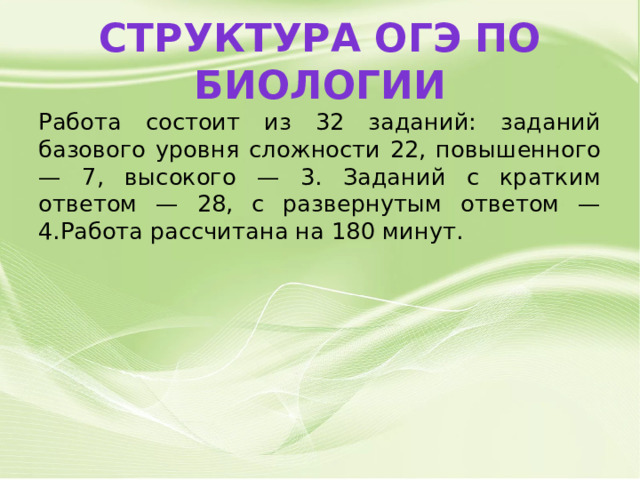 Структура ОГЭ по биологии Работа состоит из 32 заданий: заданий базового уровня сложности 22, повышенного — 7, высокого — 3. Заданий с кратким ответом — 28, с развернутым ответом — 4.Работа рассчитана на 180 минут. 
