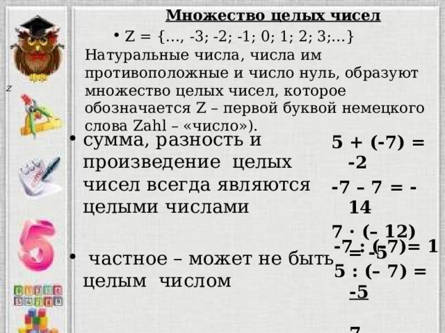 Множество целых чисел Z = {…, -3; -2; -1; 0; 1; 2; 3;…} Натуральные числа, числа им противоположные и число нуль, образуют множество целых чисел, которое обозначается Z – первой буквой немецкого слова Zahl – «число»).  сумма, разность и произведение целых чисел всегда являются целыми числами  частное – может не быть целым числом 5 + (-7) = -2 -7 – 7 = -14 7 · (– 12) = -5 -7 : (-7)= 1 5 : (– 7) = -5  7 