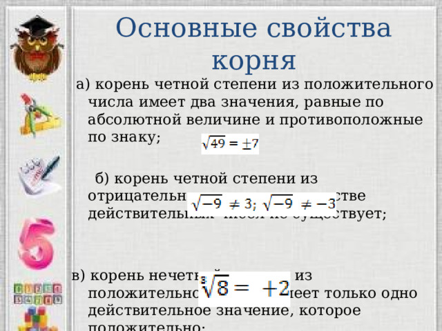 Основные свойства корня  а) корень четной степени из положительного числа имеет два значения, равные по абсолютной величине и противоположные по знаку;  б) корень четной степени из отрицательного числа в множестве действительных чисел не существует; в) корень нечетной степени из положительного числа имеет только одно действительное значение, которое положительно; 