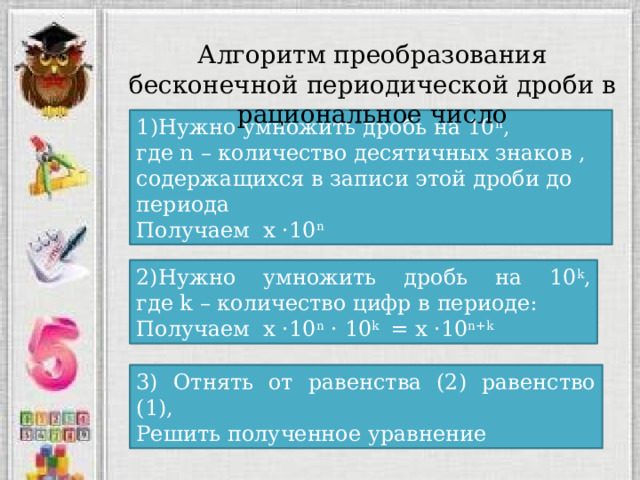 Алгоритм преобразования бесконечной периодической дроби в рациональное число 1)Нужно умножить дробь на 10 n ,  где n – количество десятичных знаков , содержащихся в записи этой дроби до периода Получаем х ·10 n 2)Нужно умножить дробь на 10 k ,  где k – количество цифр в периоде: Получаем х ·10 n · 10 k = х ·10 n+k 3) Отнять от равенства (2) равенство (1), Решить полученное уравнение 