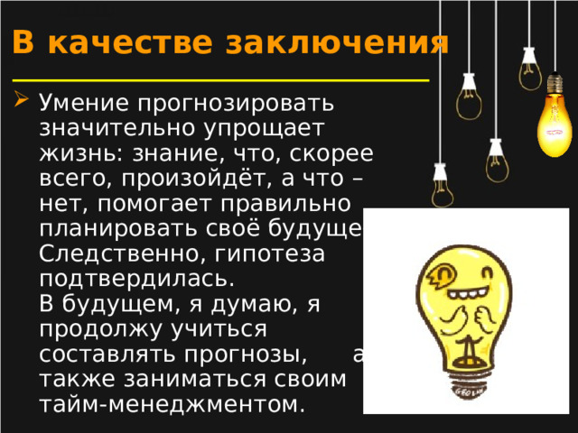 В качестве заключения Умение прогнозировать значительно упрощает жизнь: знание, что, скорее всего, произойдёт, а что – нет, помогает правильно планировать своё будущее. Следственно, гипотеза подтвердилась.  В будущем, я думаю, я продолжу учиться составлять прогнозы, а также заниматься своим тайм-менеджментом.  
