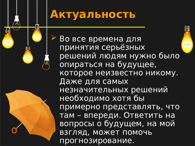 Актуальность Во все времена для принятия серьёзных решений людям нужно было опираться на будущее, которое неизвестно никому. Даже для самых незначительных решений необходимо хотя бы примерно представлять, что там – впереди. Ответить на вопросы о будущем, на мой взгляд, может помочь прогнозирование.  