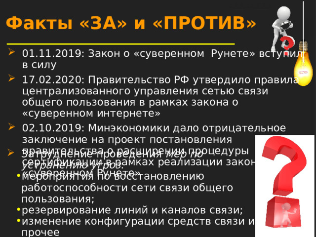 Факты «ЗА» и «ПРОТИВ» 01.11.2019: Закон о «суверенном Рунете» вступил в силу 17.02.2020: Правительство РФ утвердило правила централизованного управления сетью связи общего пользования в рамках закона о «суверенном интернете» 02.10.2019: Минэкономики дало отрицательное заключение на проект постановления правительства о расширении процедуры сертификации в рамках реализации закона о «суверенном Рунете» Затруднение проведения мер по устранению угроз : мероприятия по восстановлению работоспособности сети связи общего пользования; резервирование линий и каналов связи; изменение конфигурации средств связи и прочее  
