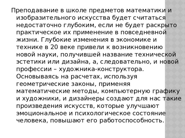 Преподавание в школе предметов математики и изобразительного искусства будет считаться недостаточно глубоким, если не будет раскрыто практическое их применение в повседневной жизни. Глубокие изменения в экономике и технике в 20 веке привели к возникновению новой науки, получившей название технической эстетики или дизайна, а, следовательно, и новой профессии – художника-конструктора. Основываясь на расчетах, используя геометрические законы, применяя математические методы, компьютерную графику и художники, и дизайнеры создают для нас такие произведения искусств, которые улучшают эмоциональное и психологическое состояние человека, повышают его работоспособность. 