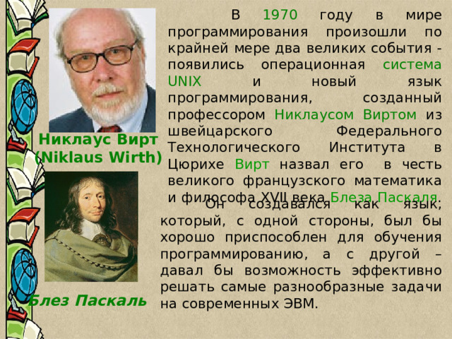   В 1970 году в мире программирования произошли по крайней мере два великих события - появились операционная система UNIX и новый язык программирования, созданный профессором Никлаусом Виртом из швейцарского Федерального Технологического Института в Цюрихе Вирт назвал его в честь великого французского математика и философа XVII века Блеза Паскаля . Никлаус Вирт (Niklaus Wirth)   Он создавался как язык, который, с одной стороны, был бы хорошо приспособлен для обучения программированию, а с другой – давал бы возможность эффективно решать самые разнообразные задачи на современных ЭВМ. Блез Паскаль 