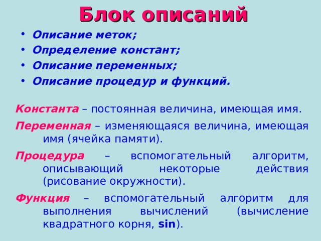Блок описаний Описание меток; Определение констант; Описание переменных; Описание процедур и функций. Константа  – постоянная величина, имеющая имя. Переменная  – изменяющаяся величина, имеющая имя (ячейка памяти). Процедура  – вспомогательный алгоритм, описывающий некоторые действия (рисование окружности). Функция  – вспомогательный алгоритм для выполнения вычислений (вычисление квадратного корня, sin ) . 