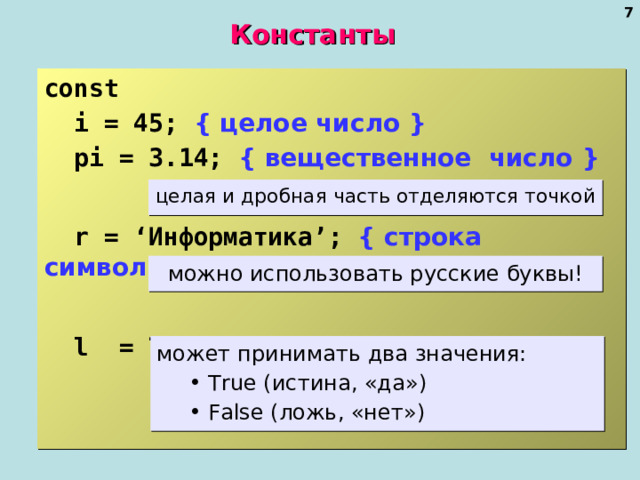  Константы const    i = 45; { целое число }  pi = 3.14; { вещественное число }   r = ‘ Информатика ’;  { строка символов }   l = True;  { логическая величина } целая и дробная часть отделяются точкой можно использовать русские буквы! может принимать два значения:  True ( истина, «да» )  False ( ложь, «нет»)  True ( истина, «да» )  False ( ложь, «нет»)   