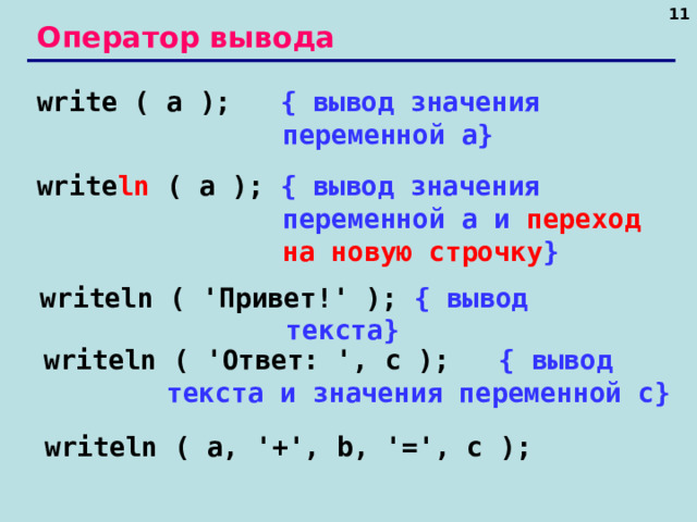 10 Оператор вывода write ( a );   { вывод значения переменной a} write ln ( a );  { вывод значения переменной a и переход на новую строчку } writeln ( ' Привет! ' );  { вывод текста } writeln ( ' Ответ: ', c );   { вывод текста и значения переменной c} writeln ( a, '+', b, '=', c ); 10 10 