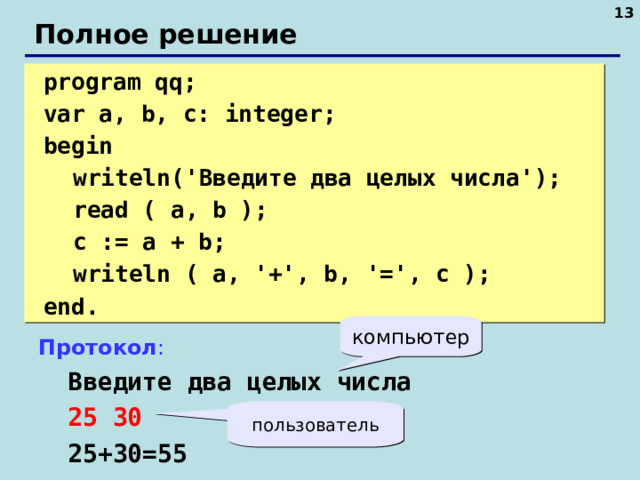 10 Полное решение  program qq;  var a, b, c: integer;  begin  writeln(' Введите два целых числа ');  read ( a, b );  c := a + b;  writeln ( a, '+', b, '=', c );  end. компьютер Протокол :  Введите два целых числа  25 30  25+30=55 пользователь 10 10 